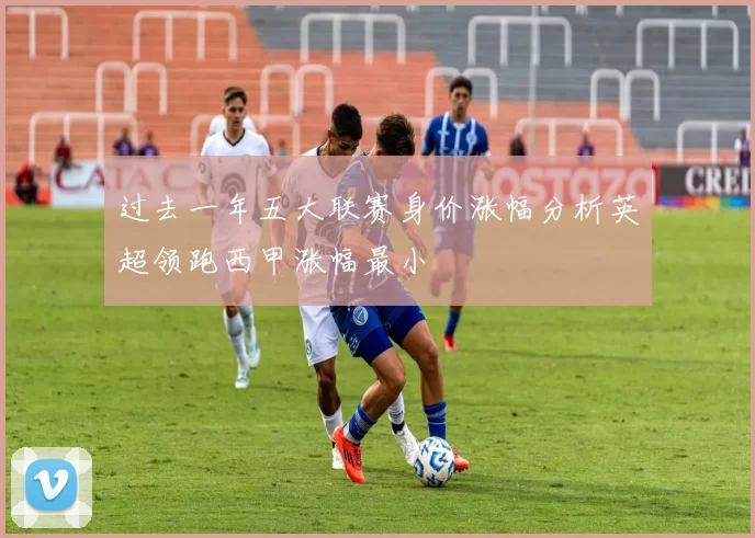 过去一年五大联赛身价涨幅分析英超领跑西甲涨幅最小